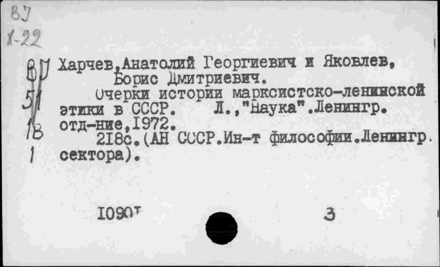 ﻿'Хяр^ев. Анатолий Георгиевич и Яковлев, Борис Дмитриевич.
очерки истории марксистско-ленинской этики в СССР. Л.,"Шука".Ленингр. отд-ние,1972.	ж хп
218с. (АН СССР.Ин-т философии.Ленингр. сектора).
Ю9ОТ
3